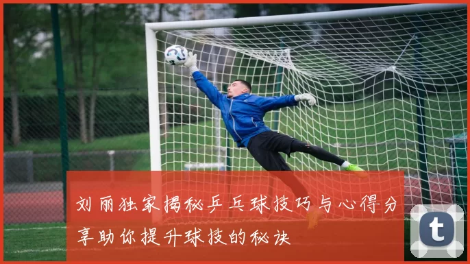 刘丽独家揭秘乒乓球技巧与心得分享助你提升球技的秘诀