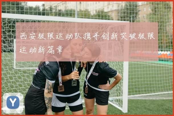 西安极限运动队携手创新突破极限运动新篇章