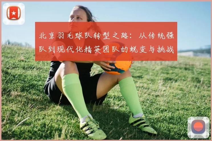 北京羽毛球队转型之路：从传统强队到现代化精英团队的蜕变与挑战