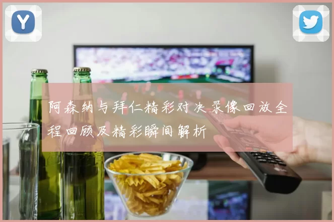 阿森纳与拜仁精彩对决录像回放全程回顾及精彩瞬间解析