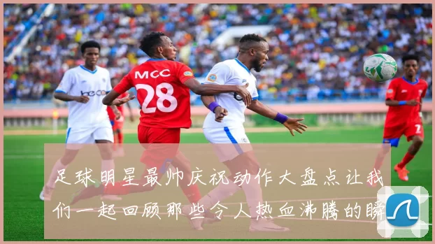 足球明星最帅庆祝动作大盘点让我们一起回顾那些令人热血沸腾的瞬间