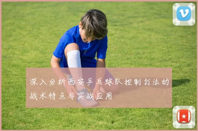 深入分析西安乒乓球队控制打法的战术特点与实战应用