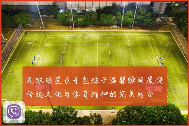 足球明星亲手包粽子温馨瞬间展现传统文化与体育精神的完美结合
