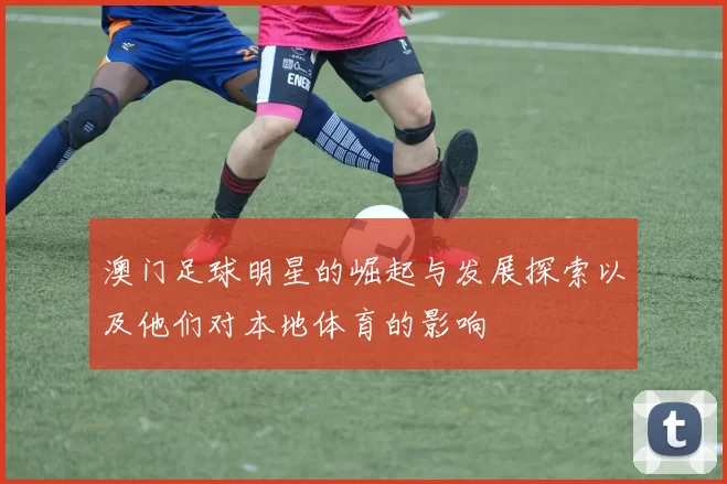 澳门足球明星的崛起与发展探索以及他们对本地体育的影响
