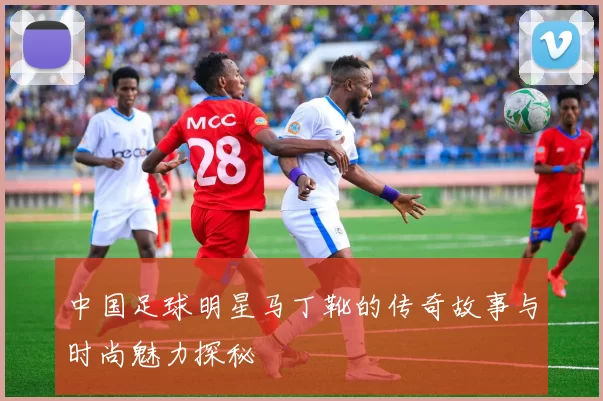 中国足球明星马丁靴的传奇故事与时尚魅力探秘