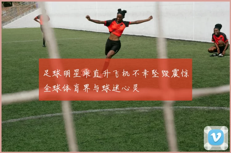 足球明星乘直升飞机不幸坠毁震惊全球体育界与球迷心灵