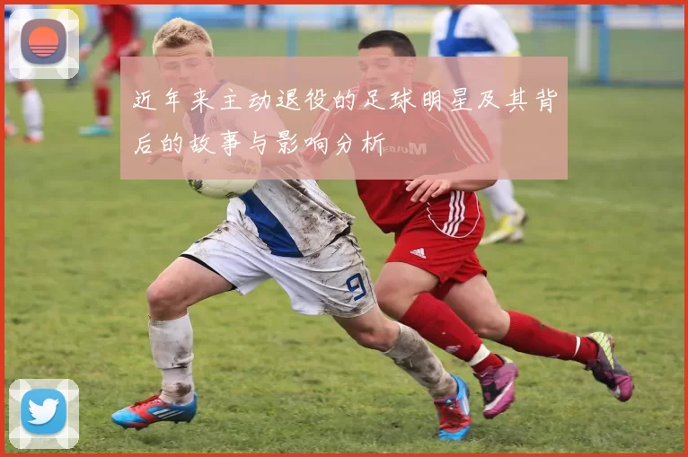 近年来主动退役的足球明星及其背后的故事与影响分析