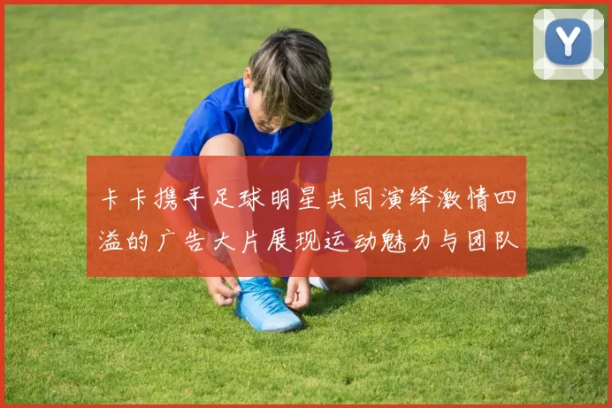 卡卡携手足球明星共同演绎激情四溢的广告大片展现运动魅力与团队精神