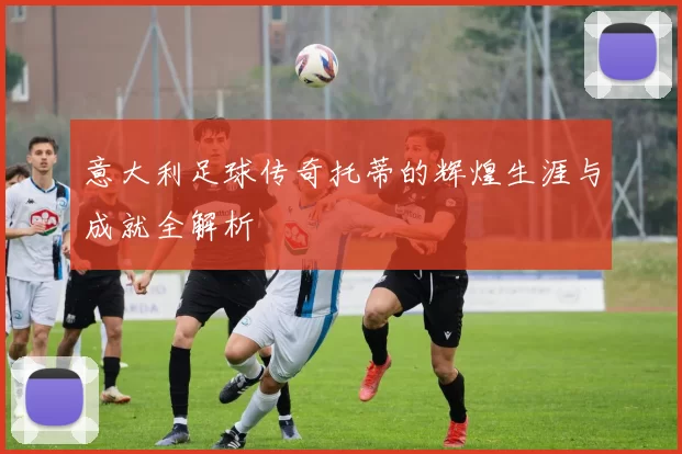 意大利足球传奇托蒂的辉煌生涯与成就全解析