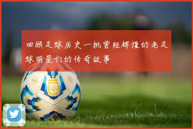 回顾足球历史一批曾经辉煌的老足球明星们的传奇故事