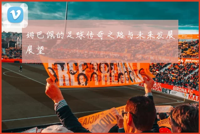 姆巴佩的足球传奇之路与未来发展展望