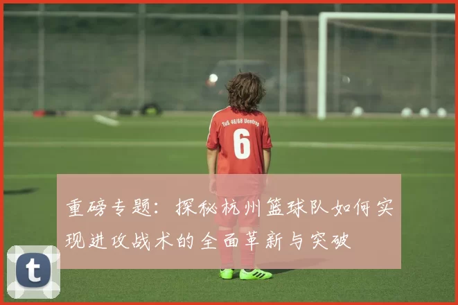 重磅专题：探秘杭州篮球队如何实现进攻战术的全面革新与突破
