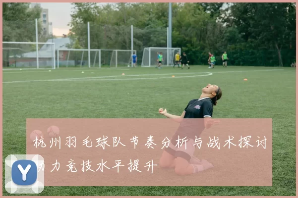 杭州羽毛球队节奏分析与战术探讨助力竞技水平提升