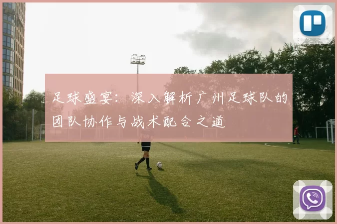 足球盛宴：深入解析广州足球队的团队协作与战术配合之道