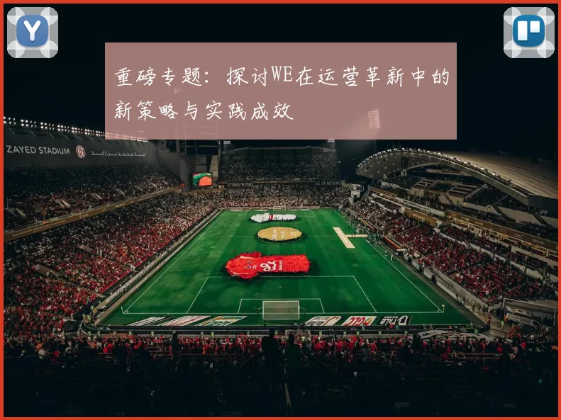 重磅专题：探讨WE在运营革新中的新策略与实践成效