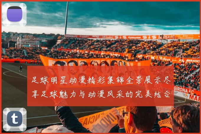 足球明星动漫精彩集锦全景展示尽享足球魅力与动漫风采的完美结合