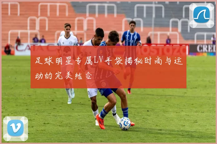足球明星专属LV手袋揭秘时尚与运动的完美结合