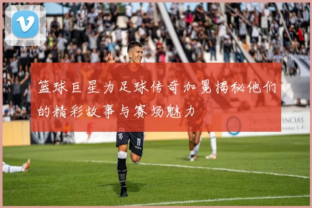 篮球巨星为足球传奇加冕揭秘他们的精彩故事与赛场魅力