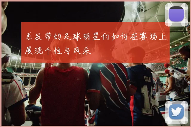 系发带的足球明星们如何在赛场上展现个性与风采