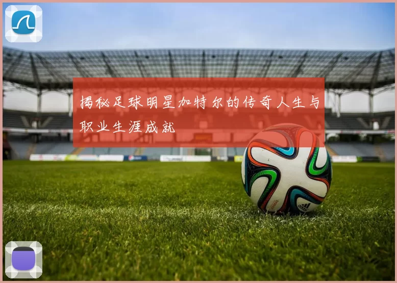 揭秘足球明星加特尔的传奇人生与职业生涯成就