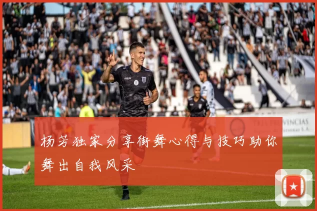 杨芳独家分享街舞心得与技巧助你舞出自我风采