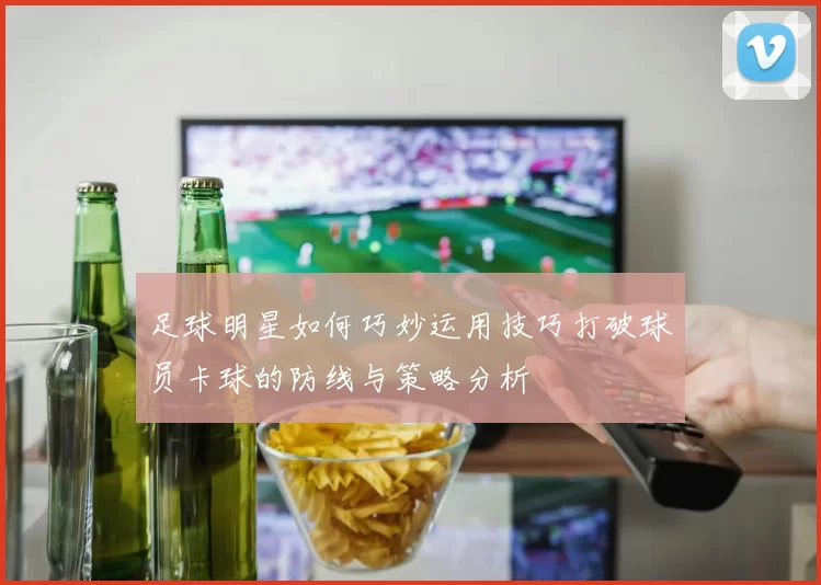 足球明星如何巧妙运用技巧打破球员卡球的防线与策略分析