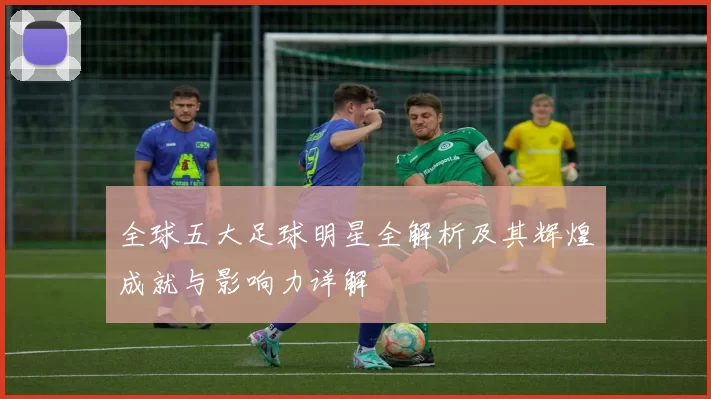 全球五大足球明星全解析及其辉煌成就与影响力详解