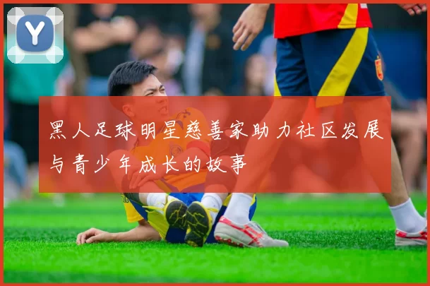 黑人足球明星慈善家助力社区发展与青少年成长的故事