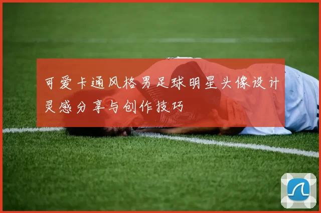 可爱卡通风格男足球明星头像设计灵感分享与创作技巧