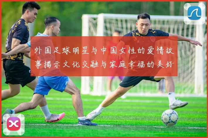 外国足球明星与中国女性的爱情故事揭示文化交融与家庭幸福的美好篇章