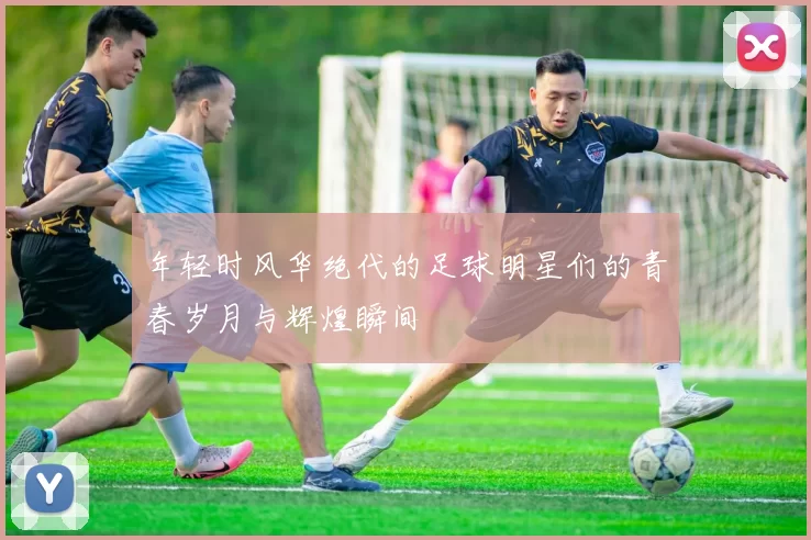 年轻时风华绝代的足球明星们的青春岁月与辉煌瞬间