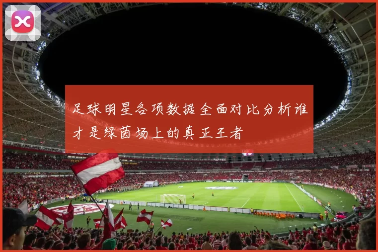 足球明星各项数据全面对比分析谁才是绿茵场上的真正王者