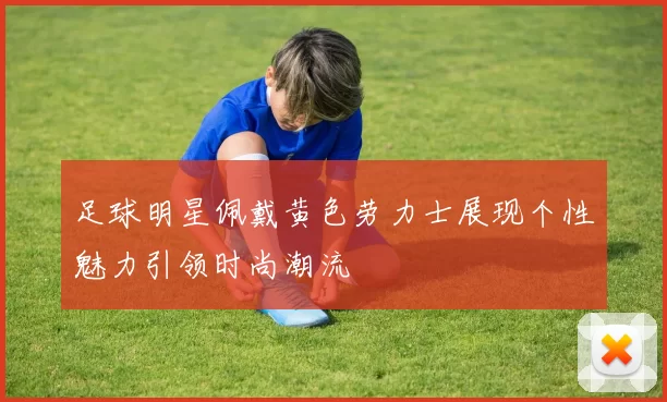 足球明星佩戴黄色劳力士展现个性魅力引领时尚潮流