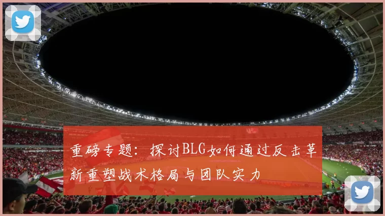 重磅专题：探讨BLG如何通过反击革新重塑战术格局与团队实力