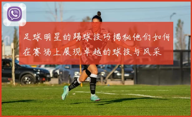 足球明星的踢球技巧揭秘他们如何在赛场上展现卓越的球技与风采