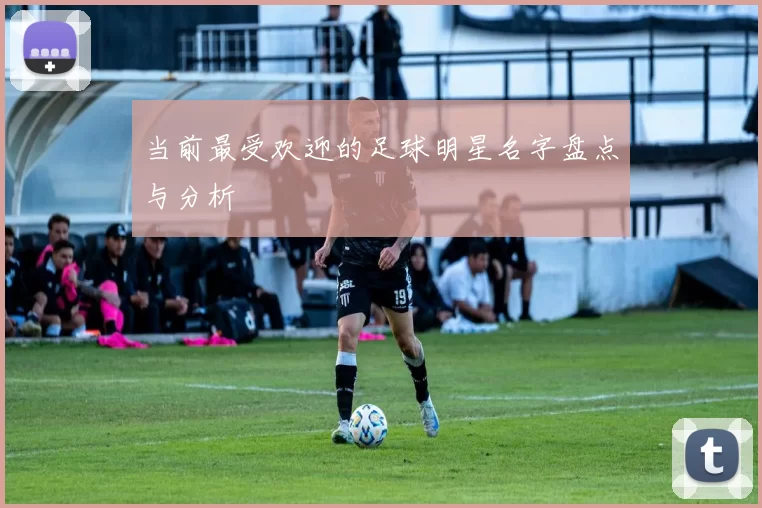 当前最受欢迎的足球明星名字盘点与分析