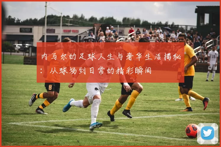 内马尔的足球人生与奢华生活揭秘：从球场到日常的精彩瞬间