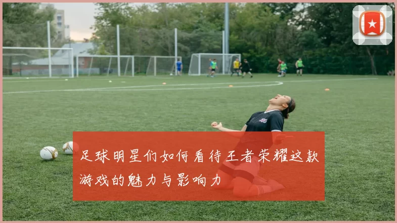 足球明星们如何看待王者荣耀这款游戏的魅力与影响力
