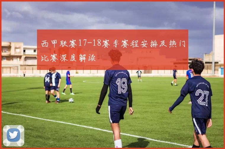 西甲联赛17-18赛季赛程安排及热门比赛深度解读