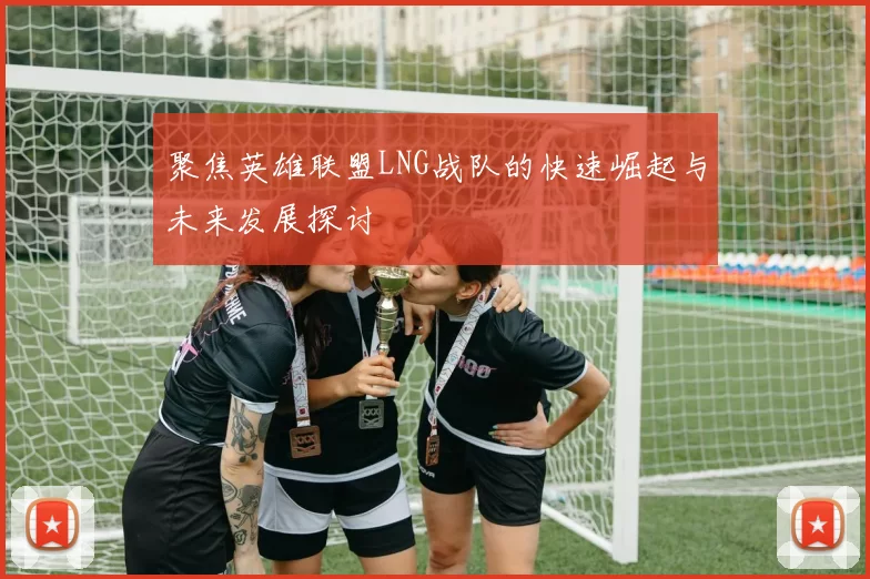 聚焦英雄联盟LNG战队的快速崛起与未来发展探讨