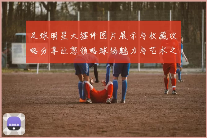 足球明星大摆件图片展示与收藏攻略分享让您领略球场魅力与艺术之美
