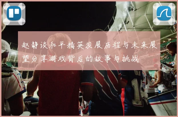 赵静谈和平精英发展历程与未来展望分享游戏背后的故事与挑战