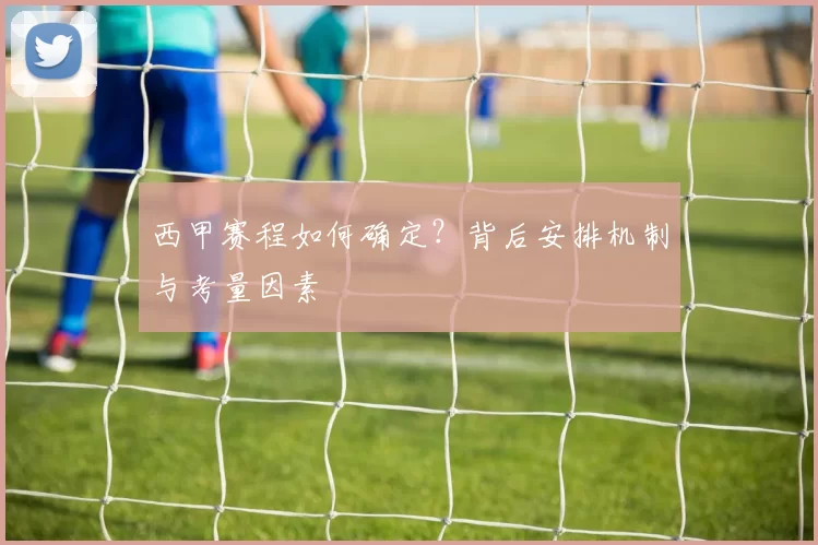 西甲赛程如何确定？背后安排机制与考量因素