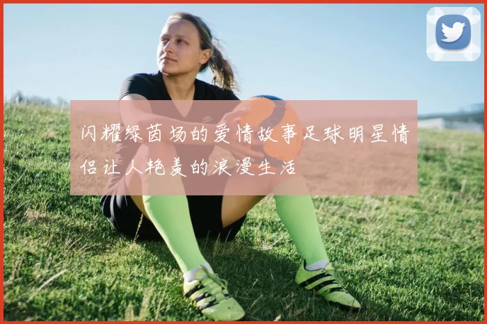 闪耀绿茵场的爱情故事足球明星情侣让人艳羡的浪漫生活