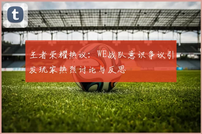 王者荣耀热议：WE战队意识争议引发玩家热烈讨论与反思
