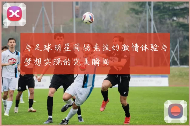 与足球明星同场竞技的激情体验与梦想实现的完美瞬间