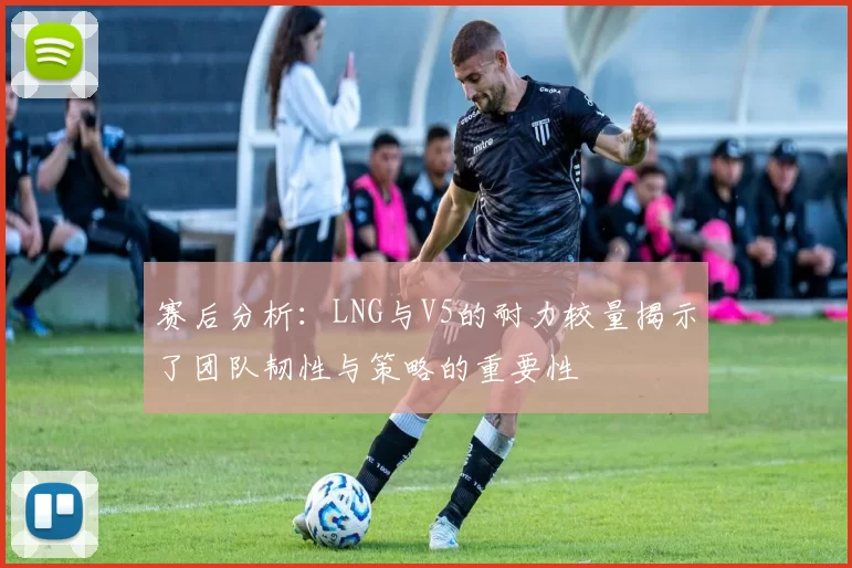 赛后分析：LNG与V5的耐力较量揭示了团队韧性与策略的重要性