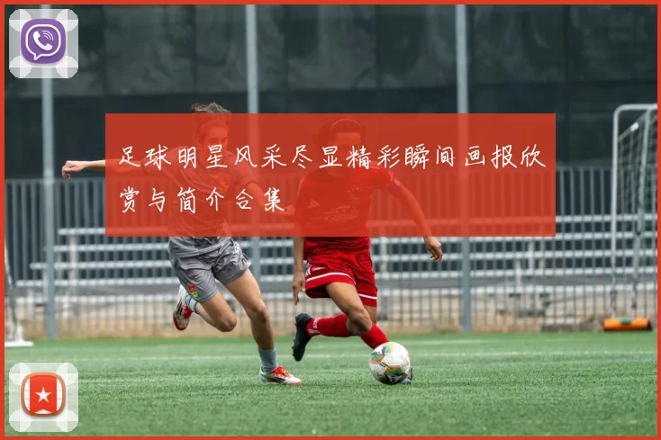 足球明星风采尽显精彩瞬间画报欣赏与简介合集