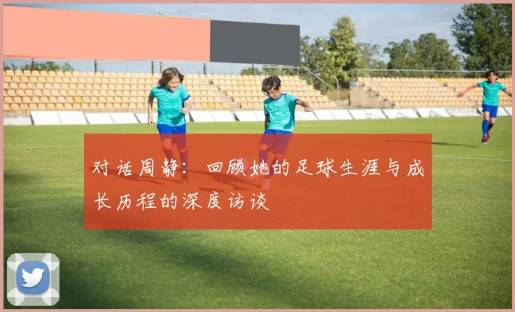 对话周静：回顾她的足球生涯与成长历程的深度访谈