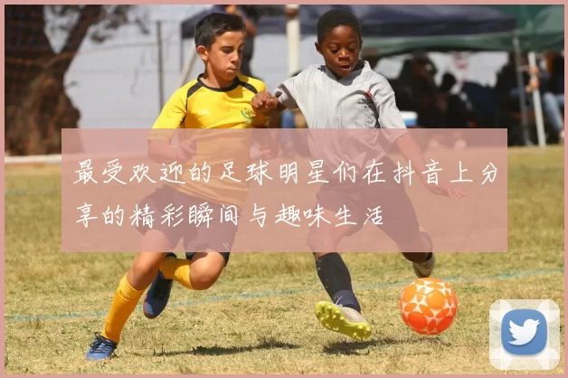 最受欢迎的足球明星们在抖音上分享的精彩瞬间与趣味生活